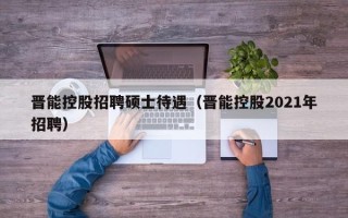 晋能控股招聘硕士待遇（晋能控股2021年招聘）