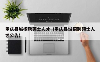 重庆县城招聘硕士人才（重庆县城招聘硕士人才公告）