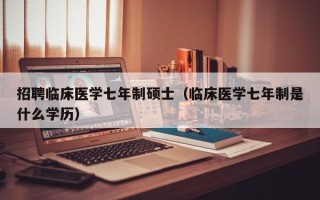招聘临床医学七年制硕士（临床医学七年制是什么学历）