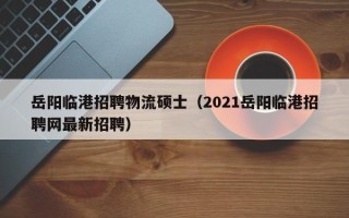 岳阳临港招聘物流硕士（2021岳阳临港招聘网最新招聘）