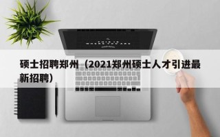 硕士招聘郑州（2021郑州硕士人才引进最新招聘）