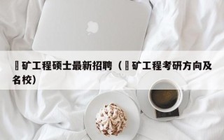 釆矿工程硕士最新招聘（釆矿工程考研方向及名校）