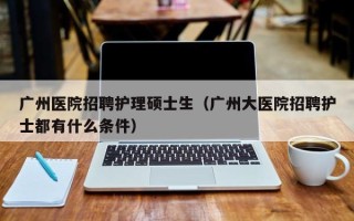 广州医院招聘护理硕士生（广州大医院招聘护士都有什么条件）