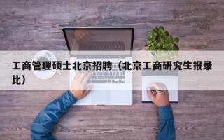 工商管理硕士北京招聘（北京工商研究生报录比）