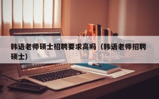 韩语老师硕士招聘要求高吗（韩语老师招聘 硕士）