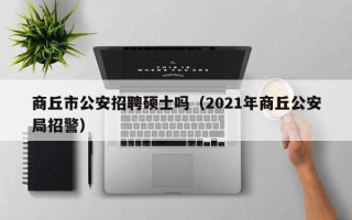 商丘市公安招聘硕士吗（2021年商丘公安局招警）