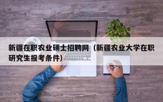新疆在职农业硕士招聘网（新疆农业大学在职研究生报考条件）