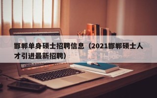 邯郸单身硕士招聘信息（2021邯郸硕士人才引进最新招聘）