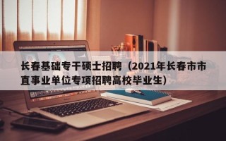 长春基础专干硕士招聘（2021年长春市市直事业单位专项招聘高校毕业生）