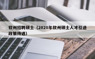 钦州招聘硕士（2020年钦州硕士人才引进政策待遇）