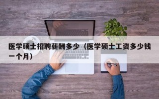 医学硕士招聘薪酬多少（医学硕士工资多少钱一个月）