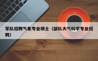军队招聘气象专业硕士（部队大气科学专业招聘）
