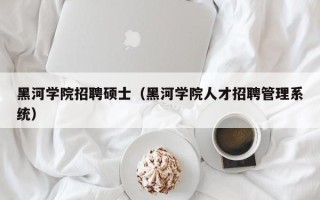黑河学院招聘硕士（黑河学院人才招聘管理系统）