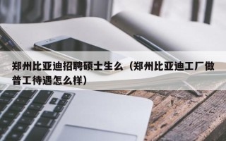 郑州比亚迪招聘硕士生么（郑州比亚迪工厂做普工待遇怎么样）