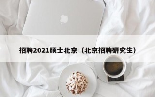 招聘2021硕士北京（北京招聘研究生）