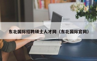 东北国际招聘硕士人才网（东北国际官网）
