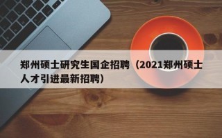 郑州硕士研究生国企招聘（2021郑州硕士人才引进最新招聘）