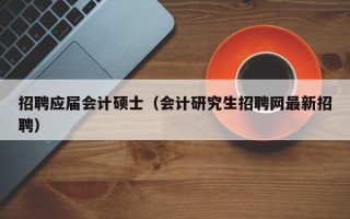 招聘应届会计硕士（会计研究生招聘网最新招聘）