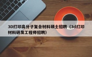 3D打印高分子复合材料硕士招聘（3d打印材料研发工程师招聘）