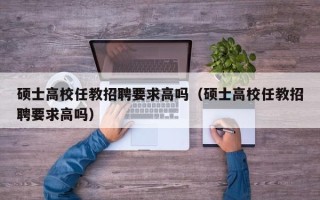 硕士高校任教招聘要求高吗（硕士高校任教招聘要求高吗）
