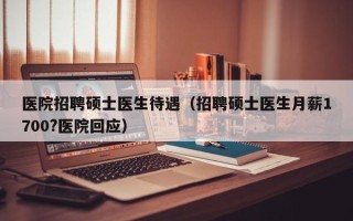 医院招聘硕士医生待遇（招聘硕士医生月薪1700?医院回应）