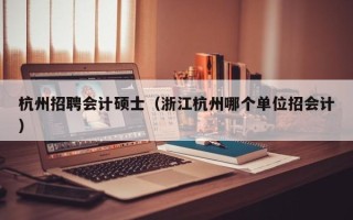 杭州招聘会计硕士（浙江杭州哪个单位招会计）