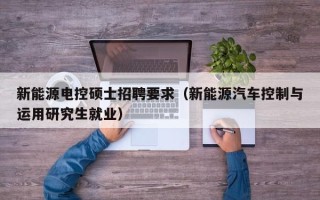 新能源电控硕士招聘要求（新能源汽车控制与运用研究生就业）
