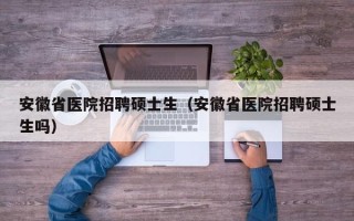 安徽省医院招聘硕士生（安徽省医院招聘硕士生吗）