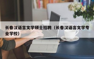 长春汉语言文学硕士招聘（长春汉语言文学专业学校）
