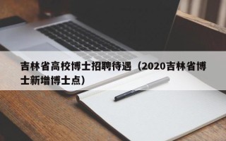 吉林省高校博士招聘待遇（2020吉林省博士新增博士点）