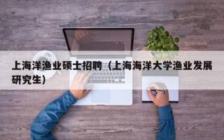 上海洋渔业硕士招聘（上海海洋大学渔业发展研究生）