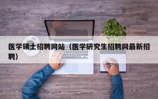 医学硕士招聘网站（医学研究生招聘网最新招聘）