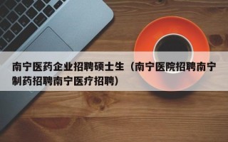 南宁医药企业招聘硕士生（南宁医院招聘南宁制药招聘南宁医疗招聘）
