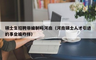 硕士生招聘带编制吗河南（河南硕士人才引进的事业编咋样）