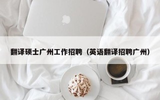 翻译硕士广州工作招聘（英语翻译招聘广州）