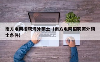 南方电网招聘海外硕士（南方电网招聘海外硕士条件）