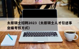 太原硕士招聘2023（太原硕士人才引进事业编考核方式）