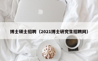 博士硕士招聘（2021博士研究生招聘网）