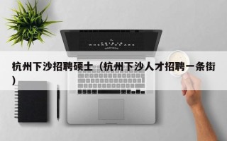杭州下沙招聘硕士（杭州下沙人才招聘一条街）