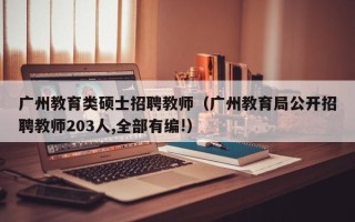 广州教育类硕士招聘教师（广州教育局公开招聘教师203人,全部有编!）
