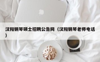 汉阳钢琴硕士招聘公告网（汉阳钢琴老师电话）
