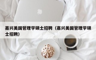 嘉兴美国管理学硕士招聘（嘉兴美国管理学硕士招聘）
