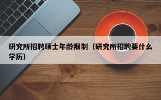 研究所招聘硕士年龄限制（研究所招聘要什么学历）