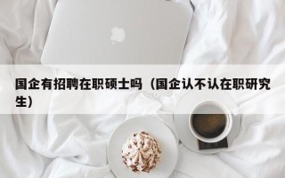 国企有招聘在职硕士吗（国企认不认在职研究生）