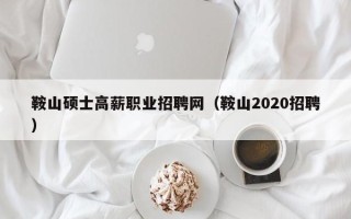 鞍山硕士高薪职业招聘网（鞍山2020招聘）