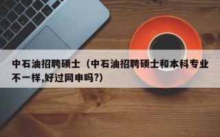 中石油招聘硕士（中石油招聘硕士和本科专业不一样,好过网申吗?）