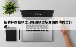 招聘韩国籍硕士（韩国硕士毕业回国读博士行吗）