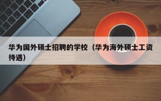 华为国外硕士招聘的学校（华为海外硕士工资待遇）