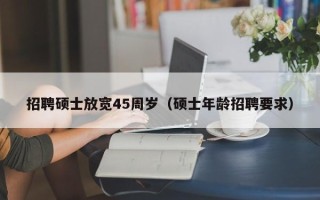 招聘硕士放宽45周岁（硕士年龄招聘要求）