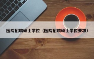 医院招聘硕士学位（医院招聘硕士学位要求）